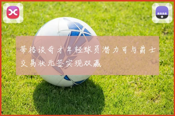 蒂格谈奇才年轻球员潜力可与爵士交易状元签实现双赢