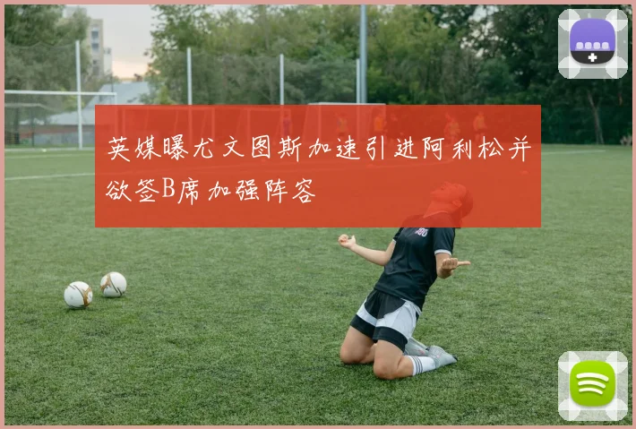 英媒曝尤文图斯加速引进阿利松并欲签B席加强阵容