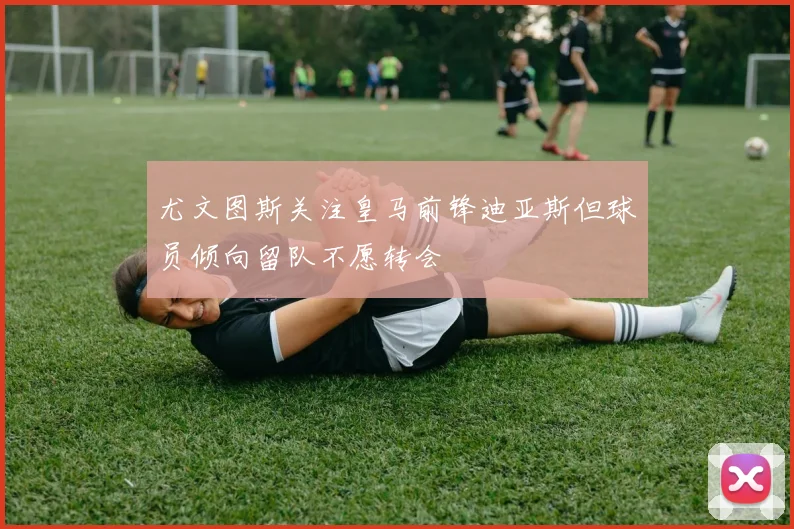 尤文图斯关注皇马前锋迪亚斯但球员倾向留队不愿转会