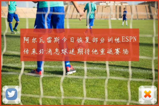 阿尔瓦雷斯今日恢复部分训练ESPN传来好消息球迷期待他重返赛场