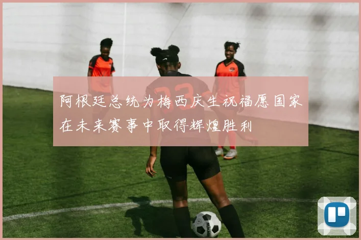 阿根廷总统为梅西庆生祝福愿国家在未来赛事中取得辉煌胜利