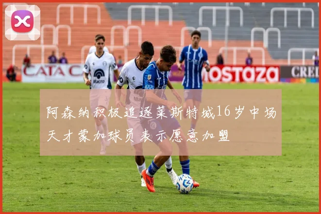 阿森纳积极追逐莱斯特城16岁中场天才蒙加球员表示愿意加盟