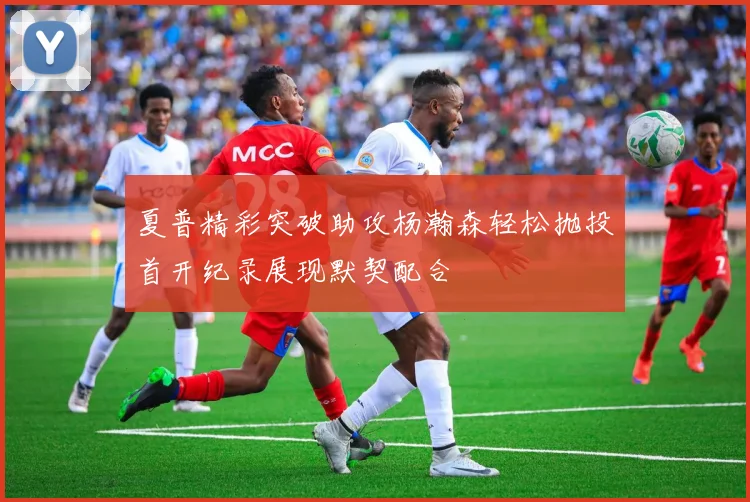夏普精彩突破助攻杨瀚森轻松抛投首开纪录展现默契配合