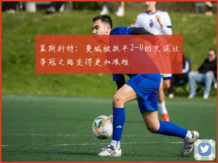 莱斯科特：曼城被扳平2-0的失误让争冠之路变得更加艰难