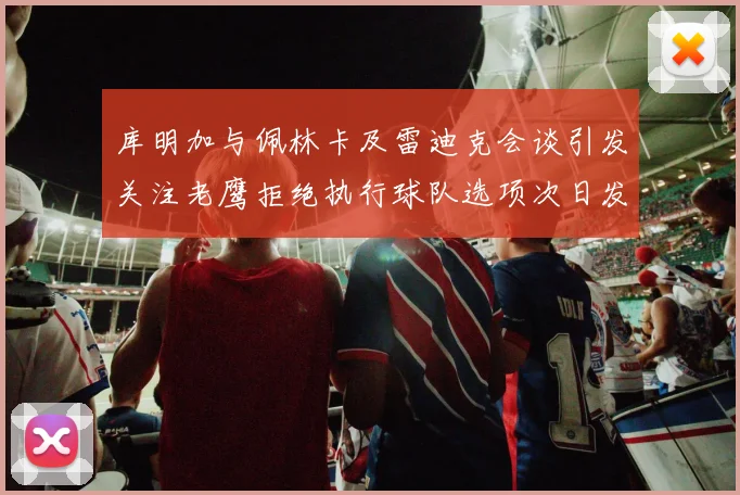 库明加与佩林卡及雷迪克会谈引发关注老鹰拒绝执行球队选项次日发生