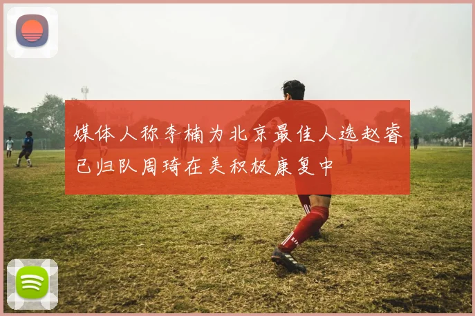 媒体人称李楠为北京最佳人选赵睿已归队周琦在美积极康复中