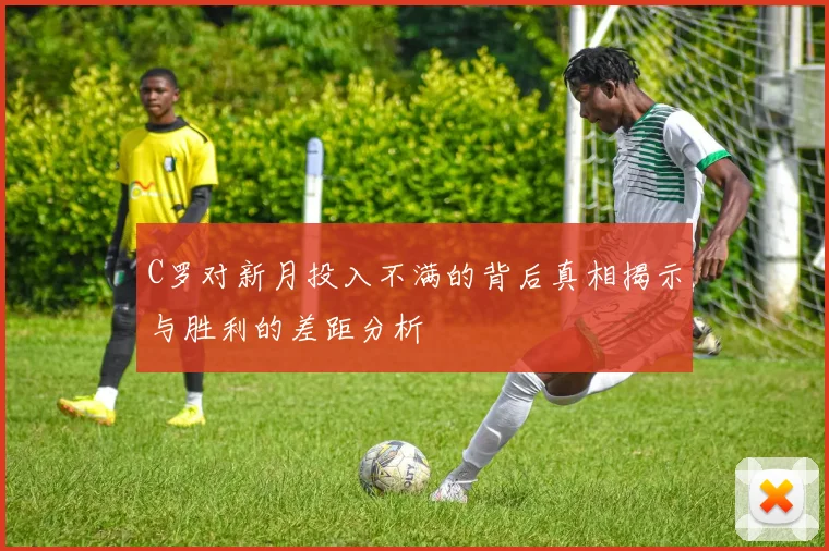 C罗对新月投入不满的背后真相揭示与胜利的差距分析