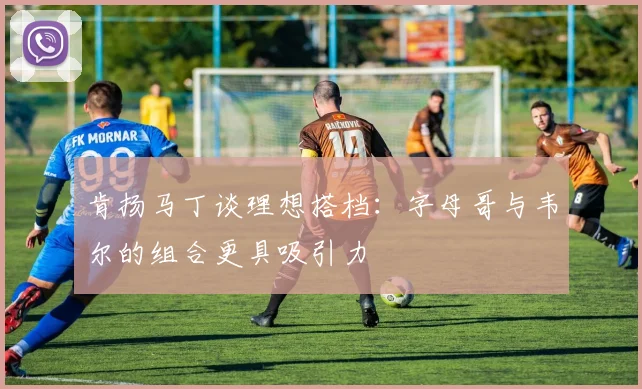 肯扬马丁谈理想搭档：字母哥与韦尔的组合更具吸引力