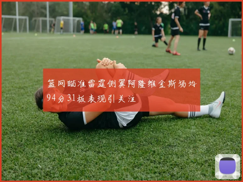篮网瞄准雷霆侧翼阿隆维金斯场均94分31板表现引关注