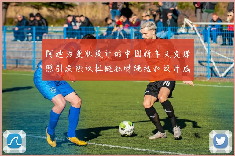 阿迪为曼联设计的中国新年夹克谍照引发热议拉链独特绳结扣设计成亮点