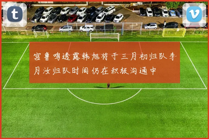 宫鲁鸣透露韩旭将于三月初归队李月汝归队时间仍在积极沟通中