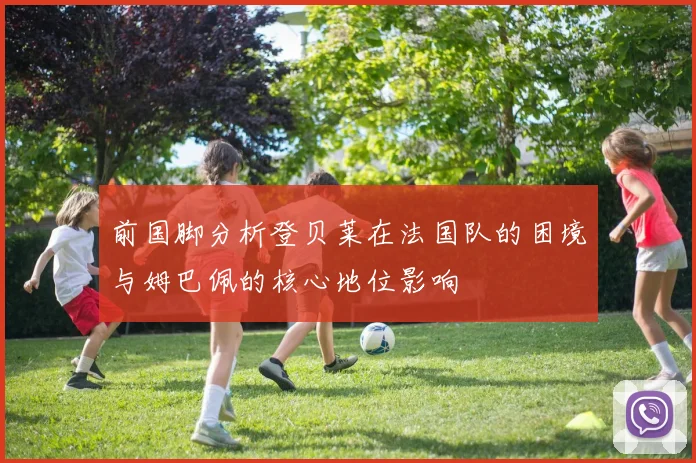 前国脚分析登贝莱在法国队的困境与姆巴佩的核心地位影响