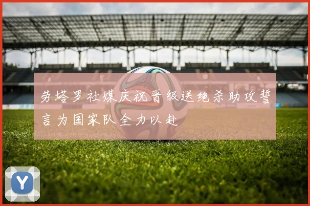 劳塔罗社媒庆祝晋级送绝杀助攻誓言为国家队全力以赴