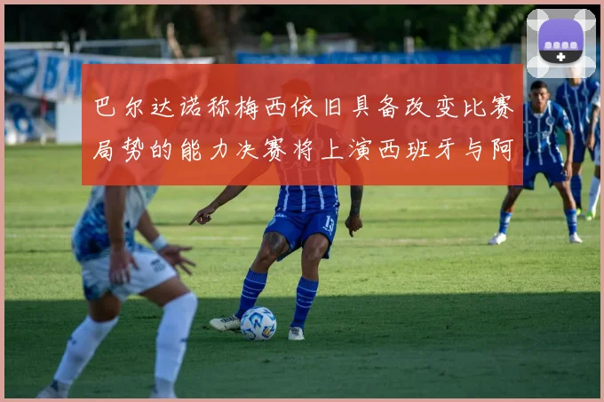 巴尔达诺称梅西依旧具备改变比赛局势的能力决赛将上演西班牙与阿根廷的对决