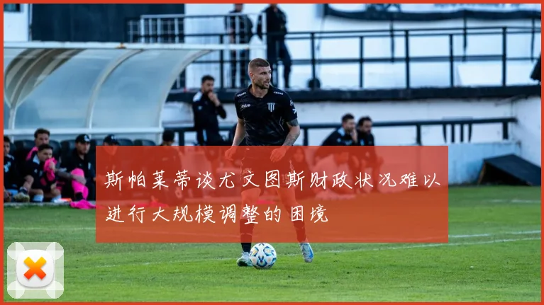 斯帕莱蒂谈尤文图斯财政状况难以进行大规模调整的困境
