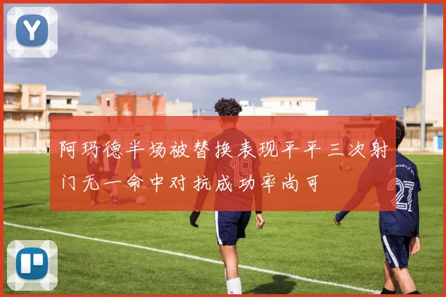 阿玛德半场被替换表现平平三次射门无一命中对抗成功率尚可