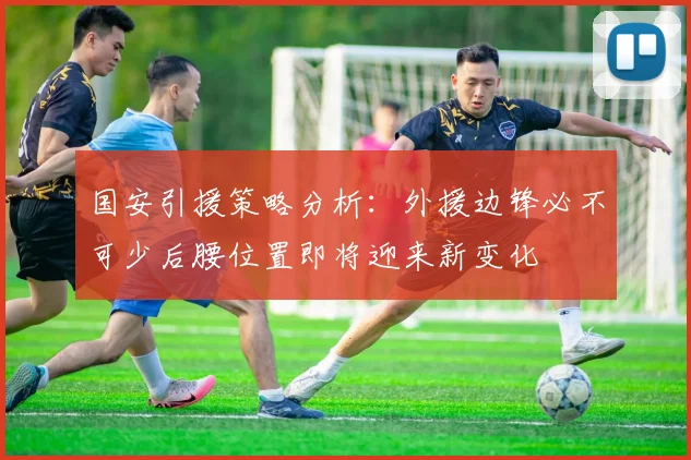国安引援策略分析：外援边锋必不可少后腰位置即将迎来新变化