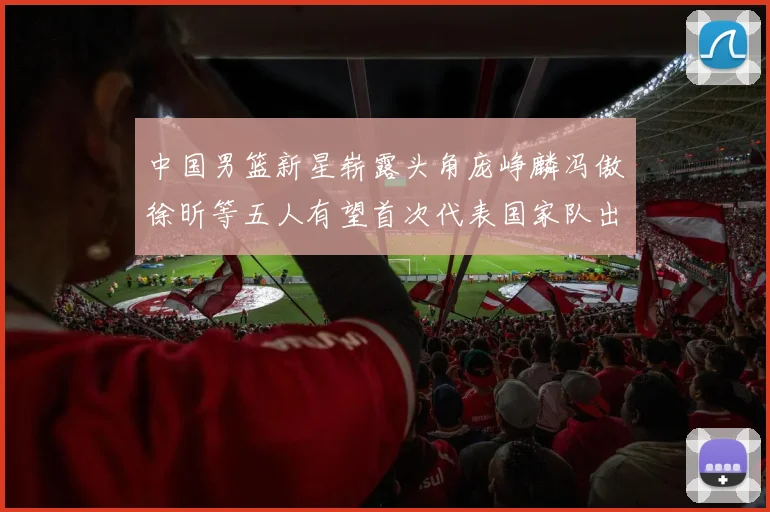中国男篮新星崭露头角庞峥麟冯傲徐昕等五人有望首次代表国家队出战