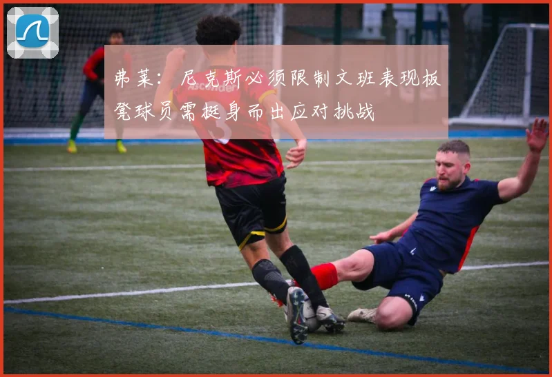 弗莱：尼克斯必须限制文班表现板凳球员需挺身而出应对挑战
