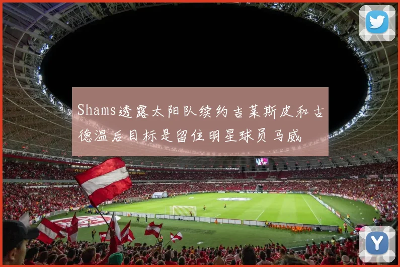 Shams透露太阳队续约吉莱斯皮和古德温后目标是留住明星球员马威