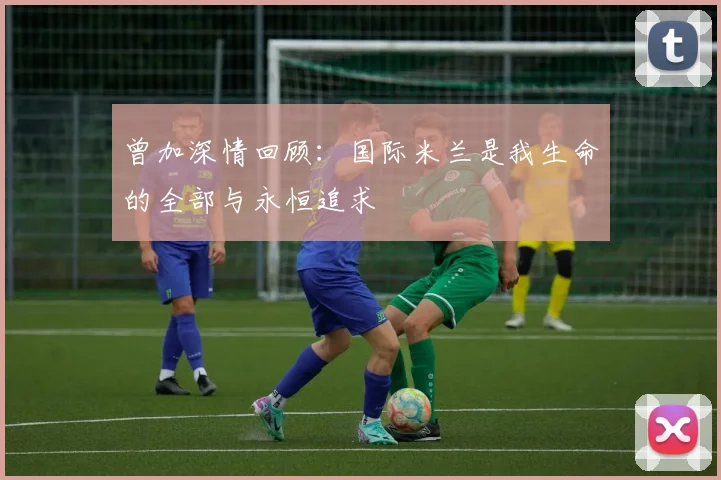 曾加深情回顾：国际米兰是我生命的全部与永恒追求