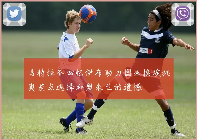 马特拉齐回忆伊布助力国米换埃托奥差点选择加盟米兰的遗憾