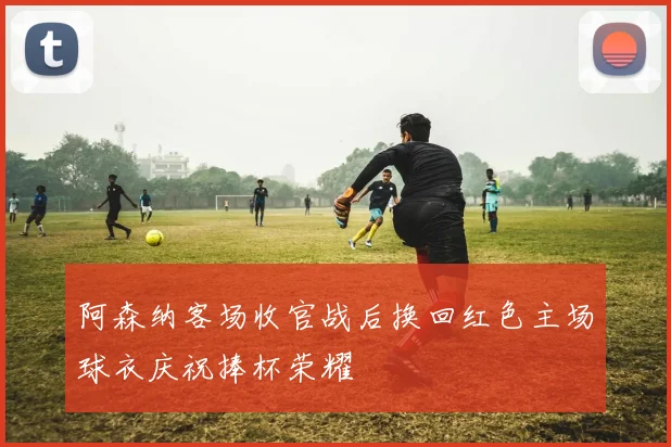 阿森纳客场收官战后换回红色主场球衣庆祝捧杯荣耀