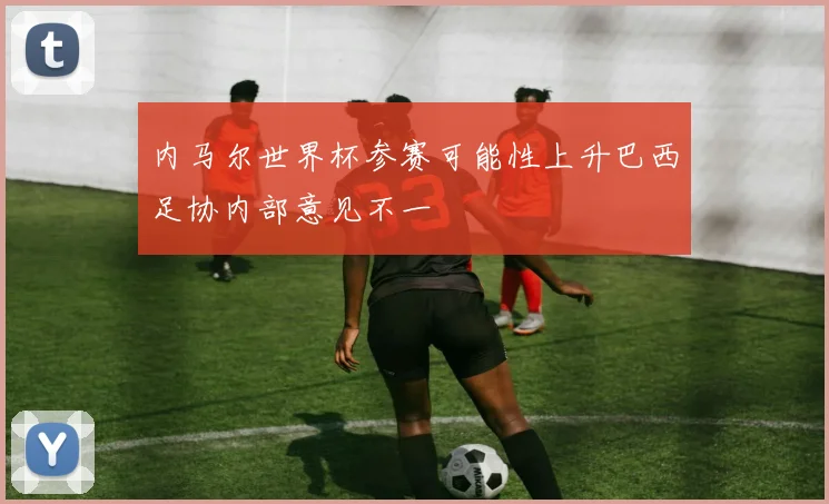 内马尔世界杯参赛可能性上升巴西足协内部意见不一