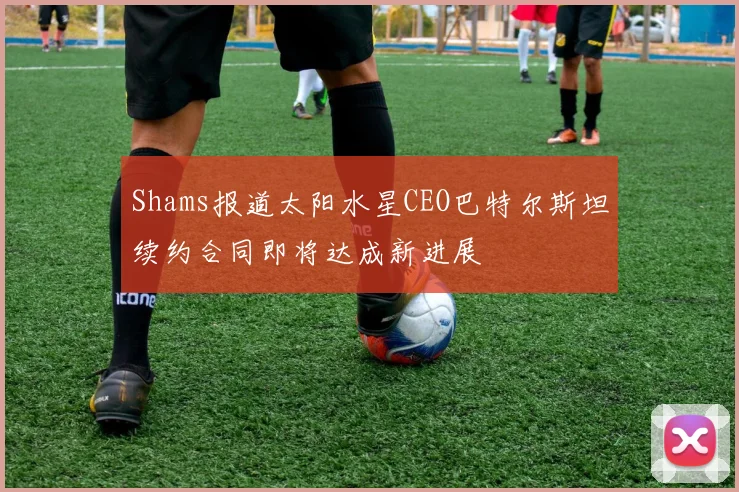 Shams报道太阳水星CEO巴特尔斯坦续约合同即将达成新进展
