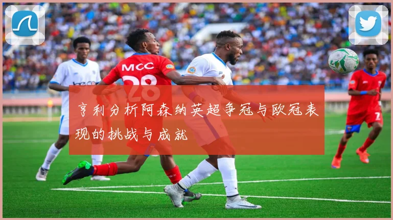 亨利分析阿森纳英超争冠与欧冠表现的挑战与成就