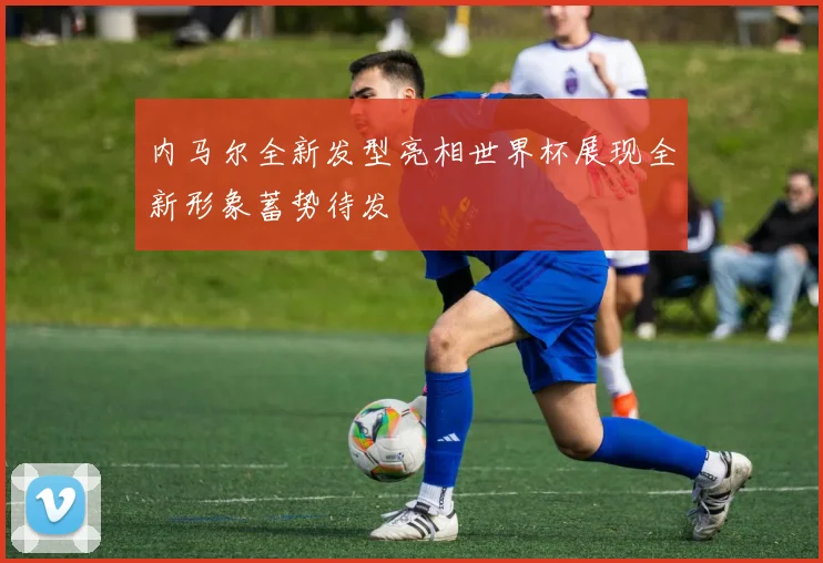 内马尔全新发型亮相世界杯展现全新形象蓄势待发
