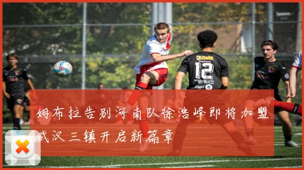 姆布拉告别河南队徐浩峰即将加盟武汉三镇开启新篇章