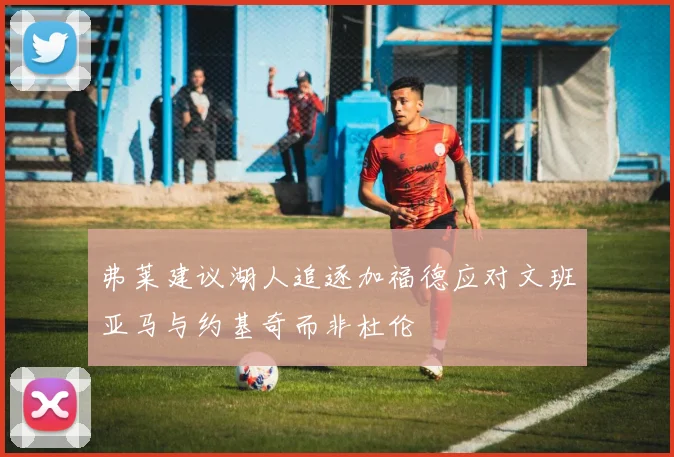 弗莱建议湖人追逐加福德应对文班亚马与约基奇而非杜伦
